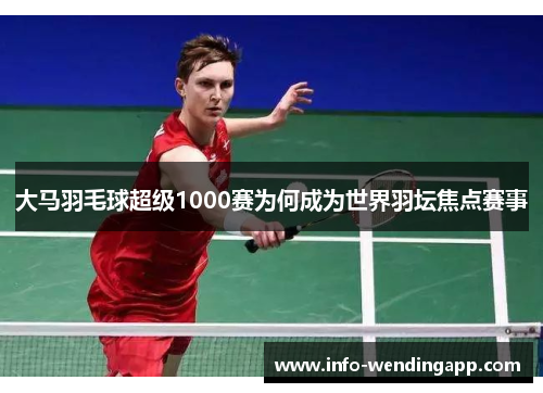 大马羽毛球超级1000赛为何成为世界羽坛焦点赛事
