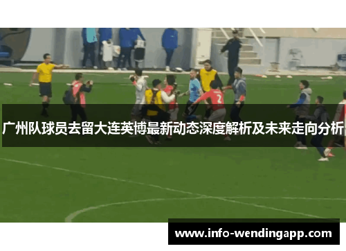 广州队球员去留大连英博最新动态深度解析及未来走向分析