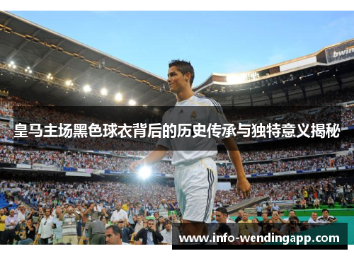 皇马主场黑色球衣背后的历史传承与独特意义揭秘