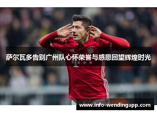 萨尔瓦多告别广州队心怀荣誉与感恩回望辉煌时光